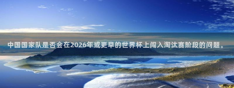 世预赛免费直播入口：中国国家队是否会在2026年或更早的世界杯上闯入淘汰赛阶段的问题。